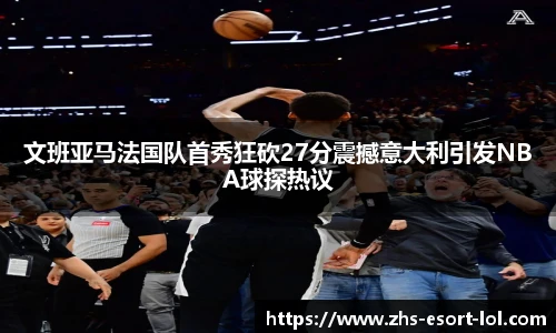 文班亚马法国队首秀狂砍27分震撼意大利引发NBA球探热议
