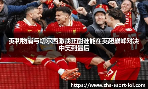 英利物浦与切尔西激战正酣谁能在英超巅峰对决中笑到最后